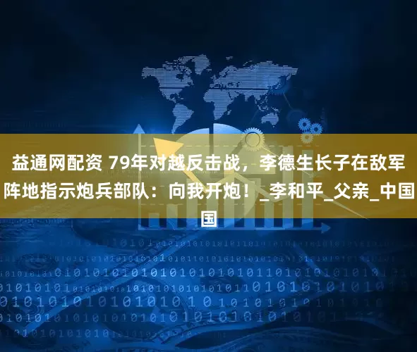益通网配资 79年对越反击战，李德生长子在敌军阵地指示炮兵部队：向我开炮！_李和平_父亲_中国