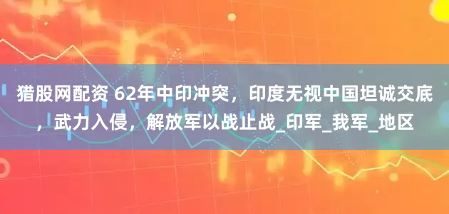猎股网配资 62年中印冲突，印度无视中国坦诚交底，武力入侵，解放军以战止战_印军_我军_地区
