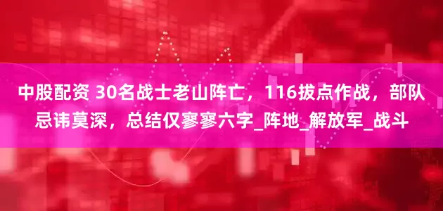 中股配资 30名战士老山阵亡，116拔点作战，部队忌讳莫深，总结仅寥寥六字_阵地_解放军_战斗