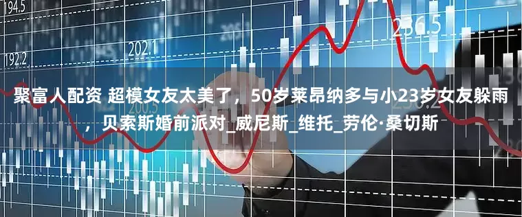 聚富人配资 超模女友太美了，50岁莱昂纳多与小23岁女友躲雨，贝索斯婚前派对_威尼斯_维托_劳伦·桑切斯