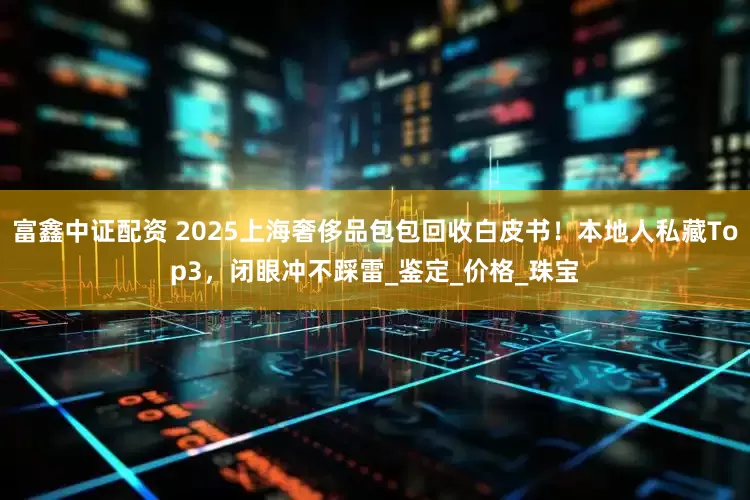 富鑫中证配资 2025上海奢侈品包包回收白皮书！本地人私藏Top3，闭眼冲不踩雷_鉴定_价格_珠宝