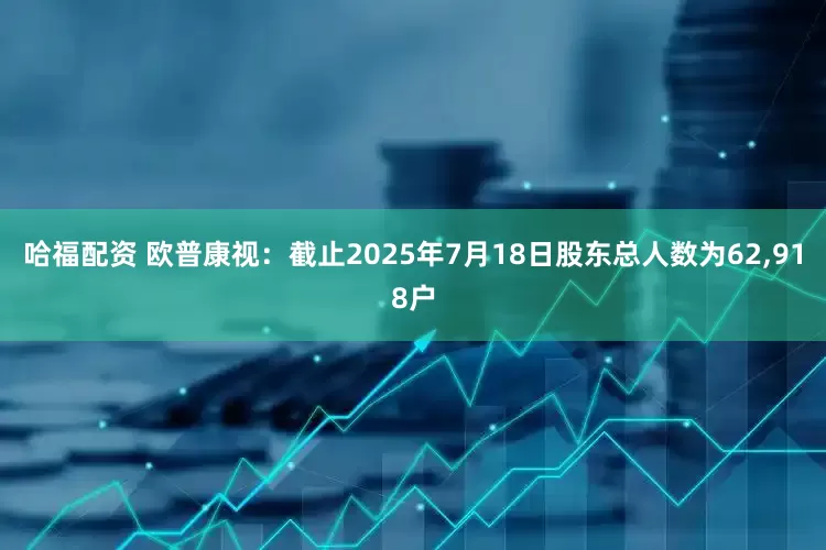 哈福配资 欧普康视：截止2025年7月18日股东总人数为62,918户