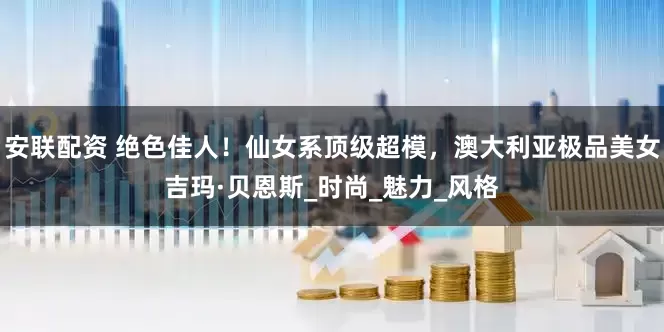 安联配资 绝色佳人！仙女系顶级超模，澳大利亚极品美女吉玛·贝恩斯_时尚_魅力_风格