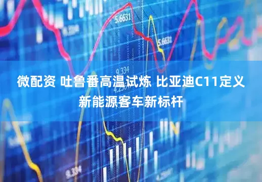 微配资 吐鲁番高温试炼 比亚迪C11定义新能源客车新标杆