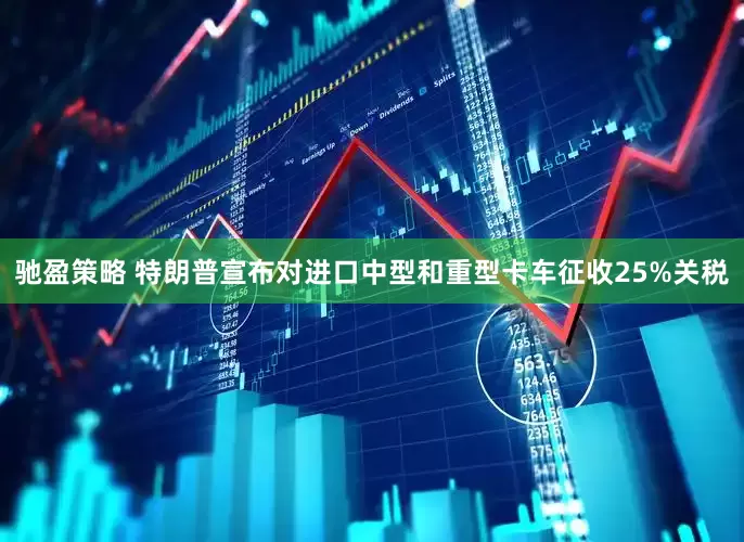 驰盈策略 特朗普宣布对进口中型和重型卡车征收25%关税