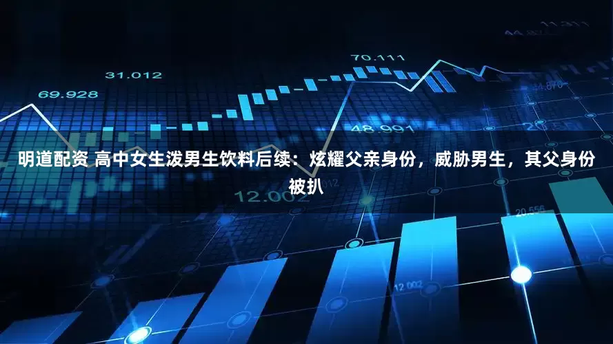 明道配资 高中女生泼男生饮料后续：炫耀父亲身份，威胁男生，其父身份被扒