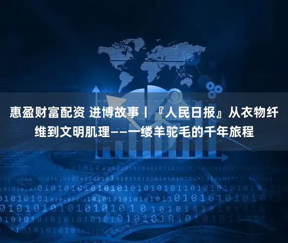惠盈财富配资 进博故事丨『人民日报』从衣物纤维到文明肌理——一缕羊驼毛的千年旅程