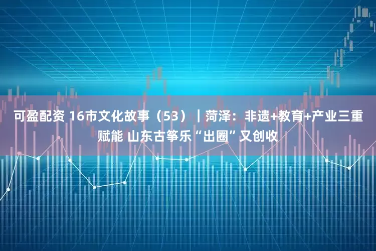 可盈配资 16市文化故事（53）｜菏泽：非遗+教育+产业三重赋能 山东古筝乐“出圈”又创收