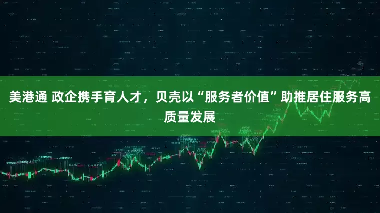 美港通 政企携手育人才，贝壳以“服务者价值”助推居住服务高质量发展