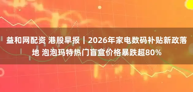 益和网配资 港股早报｜2026年家电数码补贴新政落地 泡泡玛特热门盲盒价格暴跌超80%