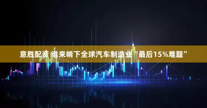意胜配资 谁来啃下全球汽车制造业“最后15%难题”